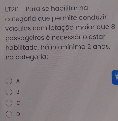 LT20 - Para se habilitar na
categoria que permite conduzir
veículos com lotação maior que 8
passageiros é necessário estar
habilitado, há no mínimo 2 anos,
na categoria:
A
X
B
C
D