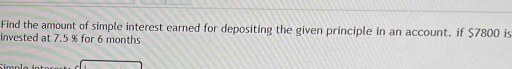 Find the amount of simple interest earned for depositing the given principle in an account. if $7800 is 
invested at 7.5 % for 6 months