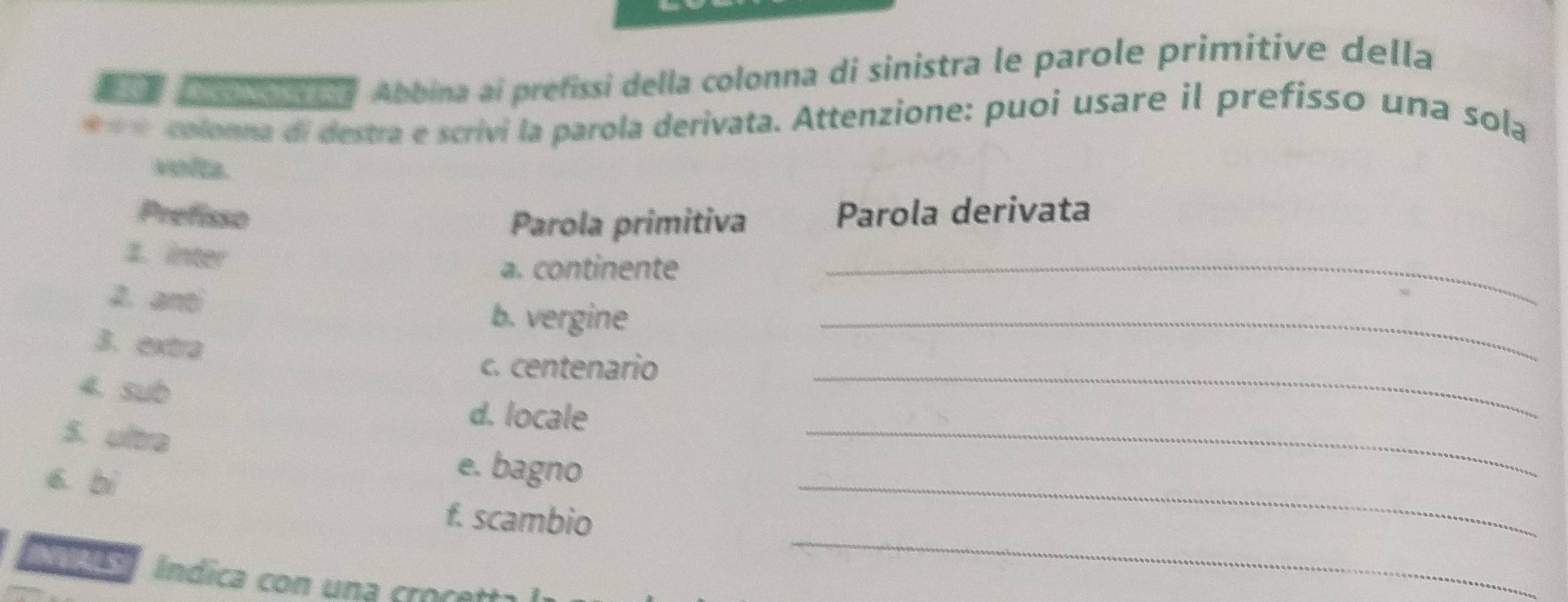 Abbina ai prefissi della colonna di sinistra le parole primitive della 
**« colonna di destra e scrivi la parola derivata. Attenzione: puoi usare il prefisso una sola 
volta. 
Prefisso Parola derivata 
Parola primitiva 
1. inter 
a. continente_ 
2. anti 
b. vergine 
3. extra 
_ 
c. centenario_ 
4. sub 
d. locale 
S. ultra 
6. bì 
e. bagno 
_ 
_ 
f. scambio 
_ 
C Índica con una croçe