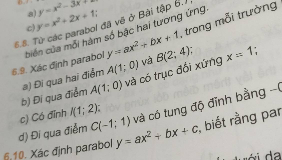 (. y=x^2-3x+
a) 
c) y=x^2+2x+1, 
6.8. Từ các parabol đã vẽ ở Bài tập 6.1
biến của mỗi hàm số bậc hai tương ứng 
6.9. Xác định parabol y=ax^2+bx+1 , trong mỗi trường 
a) Đi qua hai điểm A(1;0) và B(2;4); 

b) Đi qua điểm A(1;0) và có trục đối xứng x=1; 
d) Đi qua điểm C(-1;1) và có tung độ đỉnh bằng -( 
c) Có đỉnh I(1;2); 
6.10. Xác định parabol y=ax^2+bx+c , biết rằng par