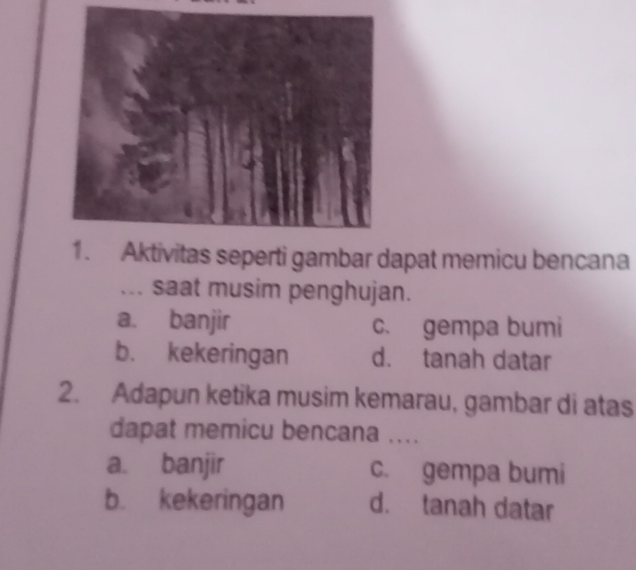 Aktivitas seperti gambar dapat memicu bencana
... saat musim penghujan.
a. banjir c. gempa bumi
b. kekeringan d. tanah datar
2. Adapun ketika musim kemarau, gambar di atas
dapat memicu bencana ....
a. banjir c. gempa bumi
b. kekeringan d. tanah datar