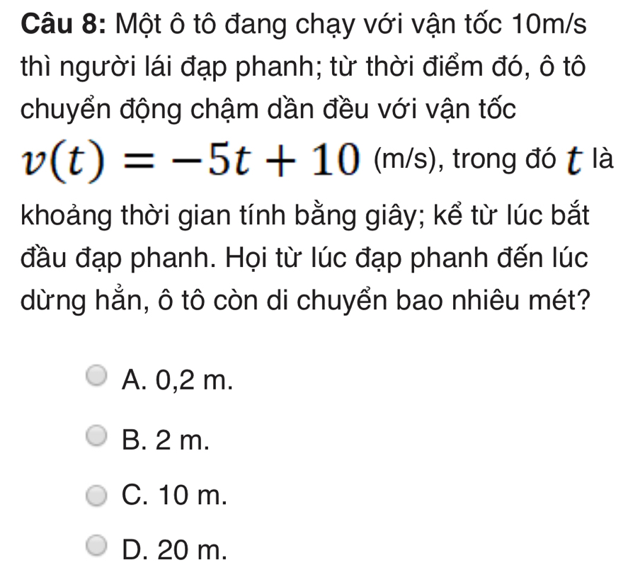 Một ô tô đang chạy với vận tốc 10m/s
thì người lái đạp phanh; từ thời điểm đó, ô tô
chuyển động chậm dần đều với vận tốc
v(t)=-5t+10 m/s , trong đó t là
khoảng thời gian tính bằng giây; kể từ lúc bắt
đầu đạp phanh. Họi từ lúc đạp phanh đến lúc
dừng hẳn, ô tô còn di chuyển bao nhiêu mét?
A. 0,2 m.
B. 2 m.
C. 10 m.
D. 20 m.