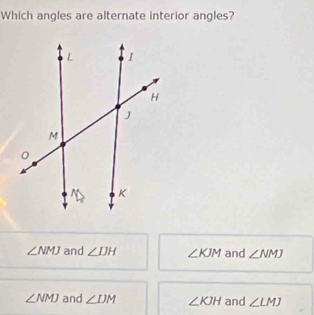 Which angles are alternate interior angles?
∠ NMJ and ∠ IJH ∠ KJM and ∠ NMJ
∠ NMJ and ∠ IJM ∠ KJH and ∠ LMJ