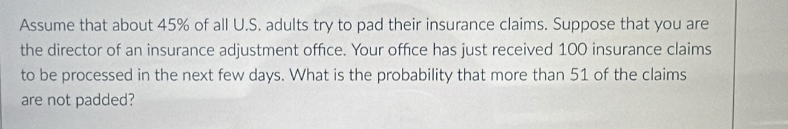 Assume that about 45% of all U.S. adults try to pad their insurance claims. Suppose that you are 
the director of an insurance adjustment office. Your office has just received 100 insurance claims 
to be processed in the next few days. What is the probability that more than 51 of the claims 
are not padded?