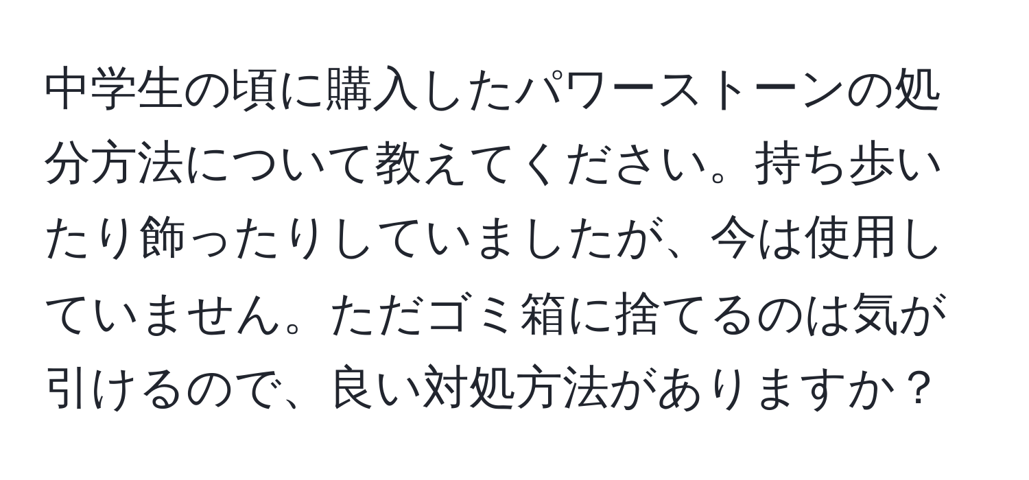 中学生の頃に購入したパワーストーンの処分方法について教えてください。持ち歩いたり飾ったりしていましたが、今は使用していません。ただゴミ箱に捨てるのは気が引けるので、良い対処方法がありますか？