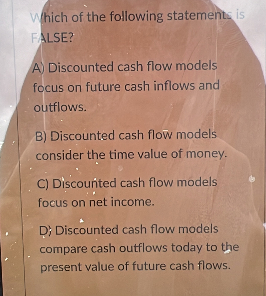 Which of the following statements is
FALSE
A) Discounted cash flow models
focus on future cash inflows and
outflows.
B) Discounted cash flow models
consider the time value of money.
C) Discounted cash flow models
focus on net income.
D Discounted cash flow models
compare cash outflows today to the
present value of future cash flows.