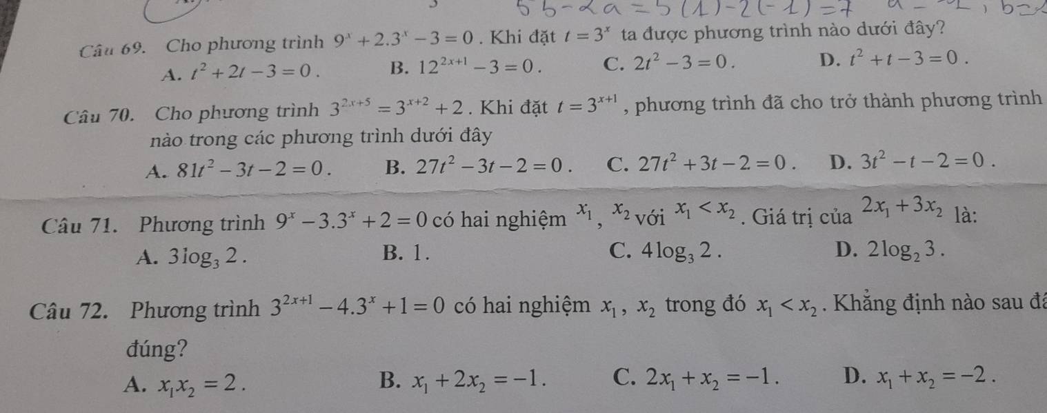 Cho phương trình 9^x+2.3^x-3=0. Khi đặt t=3^x ta được phương trình nào dưới đây?
A. t^2+2t-3=0. B. 12^(2x+1)-3=0. C. 2t^2-3=0. D. t^2+t-3=0.
Câu 70. Cho phương trình 3^(2x+5)=3^(x+2)+2. Khi đặt t=3^(x+1) , phương trình đã cho trở thành phương trình
nào trong các phương trình dưới đây
A. 81t^2-3t-2=0. B. 27t^2-3t-2=0. C. 27t^2+3t-2=0. D. 3t^2-t-2=0.
Câu 71. Phương trình 9^x-3.3^x+2=0 có hai nghiệm x_1,x_2_VOix_1 . Giá trị của 2x_1+3x_2 là:
A. 3log _32. B. 1. C. 4log _32. D. 2log _23.
Câu 72. Phương trình 3^(2x+1)-4.3^x+1=0 có hai nghiệm x_1,x_2 trong đó x_1 . Khẳng định nào sau đã
đúng?
B.
A. x_1x_2=2. x_1+2x_2=-1. C. 2x_1+x_2=-1. D. x_1+x_2=-2.