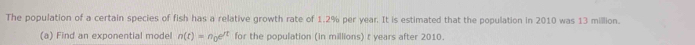 The population of a certain species of fish has a relative growth rate of 1.2% per year. It is estimated that the population in 2010 was 13 million. 
(a) Find an exponential model n(t)=n_0e^(rt) for the population (in millions) t years after 2010.