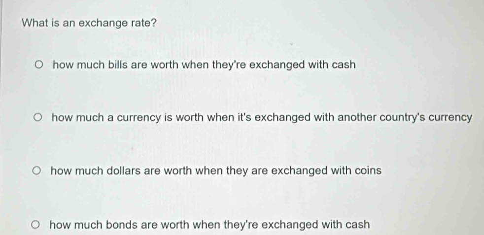 What is an exchange rate?
how much bills are worth when they're exchanged with cash
how much a currency is worth when it's exchanged with another country's currency
how much dollars are worth when they are exchanged with coins
how much bonds are worth when they're exchanged with cash