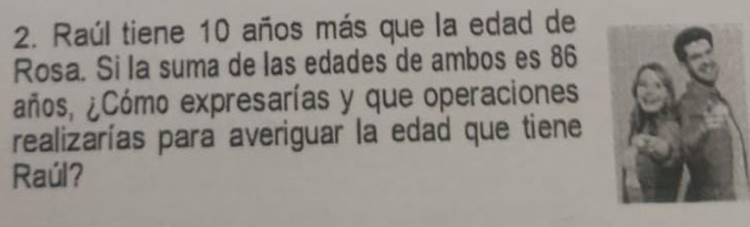 Raúl tiene 10 años más que la edad de 
Rosa. Si la suma de las edades de ambos es 86
años, ¿Cómo expresarías y que operaciones 
realizarías para averiguar la edad que tiene 
Raúl?