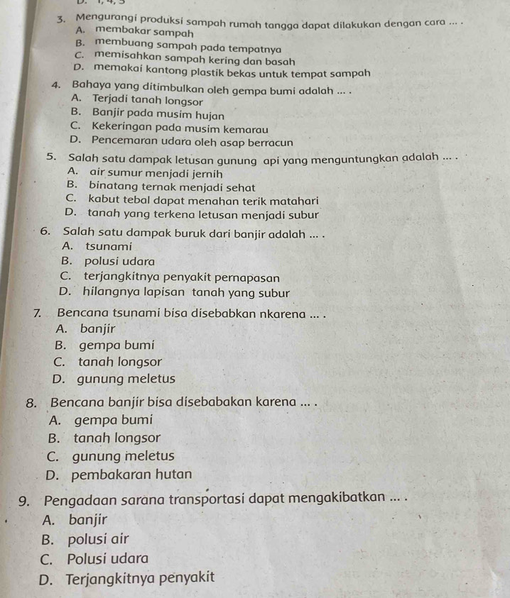 Mengurangi produksi sampah rumah tangga dapat dilakukan dengan cara ... .
A. membakar sampah
B. membuang sampah pada tempatnya
C. memisahkan sampah kering dan basah
D. memakai kantong plastik bekas untuk tempat sampah
4. Bahaya yang ditimbulkan oleh gempa bumi adalah ... .
A. Terjadi tanah longsor
B. Banjir pada musim hujan
C. Kekeringan pada musim kemarau
D. Pencemaran udara oleh asap berracun
5. Salah satu dampak letusan gunung api yang menguntungkan adalah ... .
A. air sumur menjadi jernih
B. binatang ternak menjadi sehat
C. kabut tebal dapat menahan terik matahari
D. tanah yang terkena letusan menjadi subur
6. Salah satu dampak buruk dari banjir adalah ... .
A. tsunami
B. polusi udara
C. terjangkítnya penyakit pernapasan
D. hilangnya lapisan tanah yang subur
7. Bencana tsunami bisa disebabkan nkarena ... .
A. banjír
B. gempa bumí
C. tanah longsor
D. gunung meletus
8. Bencana banjír bisa disebabakan karena ... .
A. gempa bumi
B. tanah longsor
C. gunung meletus
D. pembakaran hutan
9. Pengadaan sarana transportasi dapat mengakibatkan ... .
A. banjir
B. polusi air
C. Polusi udara
D. Terjangkitnya penyakit