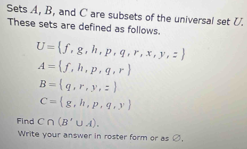 Sets A, B, and C are subsets of the universal set U. 
These sets are defined as follows.
U= f,g,h,p,q,r,x,y,z
A= f,h,p,q,r
B= q,r,y,z
C= g,h,p,q,y
Find C∩ (B'∪ A). 
Write your answer in roster form or as