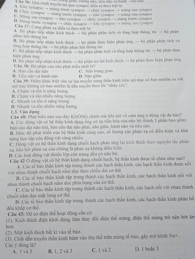 Tung gian, cuống não, tiêu não và hành - câu não.
Cầu 36: Qua trình truyền tin qua synapse diễn ra theo trật tự
A. Khe synapse → màng trước synapse → chuy synapse → mang sau synapse
B. Chuy synapse → màng trước synapse → khe synapse → màng sau synapse
C. Màng sau synapse → khe synapse → chùy synapse → màng trước synapse
D. Màng trước xynapse → chuy synapse → khe synapse → màng sau synapse
Câu 37: Cung phân xạ diễn ra theo trật tự:
A. Bộ phận tiếp nhận kích thích → bộ phận phân tích và tổng hợp thông tin → bộ phận
phân hồi thông tin
B. Bộ phận tiếp nhận kích thích → bộ phận thực hiện phản ứng → bộ phận phân tích và
tổng hợp thông tin → bộ phận phản hồi thông tin
C. Bộ phận tiếp nhận kích thích → bộ phận phân tích và tổng hợp thông tin → bộ phận thực
hiện phản ứng
D. Bộ phận tiếp nhận kích thích → bộ phận trả lời kích thích → bộ phận thực hiện phân ứng
Câu 38: Bộ phận của não phát triển nhất là?
A. Bán cầu đại não C. Não trung gian
B. Tiểu não và hành não D. Não giữa
Câu 39: Điểm khác biệt của sự lan truyền xung thần kinh trên sợi trục có bao miêlin so với
sợi trục không có bao miēlin là dẫn truyền theo lối “nhảy cóc”,
A. Chậm và tồn ít năng lượng
B. Chậm và tồn nhiều năng lượng
C. Nhanh và tổn ít năng lượng
D. Nhanh và tổn nhiều năng lượng
1.3. Vận dụng
Câu 40: Phát biểu nào sau đây KHÔNG chính xác khi nói về cảm ứng ở động vật đa bảo?
A. Các động vật có hệ thần kỉnh dạng ổng có sự tiến hóa của não bộ thành 5 phần bao gồm:
bản cầu đại não trái, bán cầu đại não phải, não giữa, hành não và tiêu não
B. Mức độ phát triển của hệ thần kinh cảng cao, số lượng các phản xạ có điều kiện và khả
năng học tập của động vật cảng nhiều
C. Động vật có hệ thần kinh dạng chuỗi hạch phản ứng lại kích thích theo nguyên tắc phản
xạ, hầu hết phán xạ của chúng là phản xạ không điều kiện
D. Các loài động vật thuộc lớp côn trùng đều có não bộ.
Câu 42 Ở động vật có hệ thần kinh dạng chuỗi hạch, hệ thần kinh được tổ chức như sau?
A. Các tế bảo thần kinh tập trung thành các hạch thần kinh, các hạch thần kinh được nổi
với nhau thành chuỗi hạch năm dọc theo chiều dài cơ thê,
B. Các tế bào thần kinh tập trung thành các hạch thần kinh, các hạch thần kinh nối với
nhau thành chuỗi hạch nằm dọc phía bụng của cơ thể.
C. Các tế bảo thần kinh tập trung thành các hạch thần kinh, các hạch nổi với nhau thành
chuỗi nằm dọc mặt lưng cơ thể.
D. Các tế bào thần kinh tập trung thành các hạch thần kinh, các hạch thần kinh phân bố
đều khắp cơ thể.
Câu 43: Để có điện thể hoạt động cần có
(1). Kích thích điện khởi động làm thay đổi điện thể màng, điện thế màng trở nên bớt âm
hơn.
(2). Một kích thích bất kì vào tế bảo.
(3). Chất dẫn truyền thần kinh bám vào thụ thể trên màng tế bào, gây mở kênh Na+ .
Các ý đúng là?
A. 1 và 3 B. 1, 2 và 3 C. 1 và 2 D. 1 hoặc 3