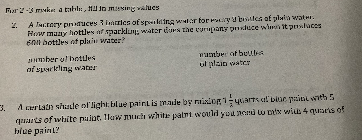 For 2 -3 make a table , fill in missing values
2. A factory produces 3 bottles of sparkling water for every 8 bottles of plain water.
How many bottles of sparkling water does the company produce when it produces
600 bottles of plain water?
number of bottles number of bottles
of sparkling water of plain water
3. A certain shade of light blue paint is made by mixing 1 1/2  quarts of blue paint with 5
quarts of white paint. How much white paint would you need to mix with 4 quarts of
blue paint?