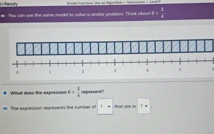 Ready Divide Fractions: Use an Algorithm — Instruction — Level I 
You can use the same model to solve a similar problem. Think about 6/  3/4 
What does the expression 6/  3/4  represent? 
4) The expression represents the number of ? that are in ?