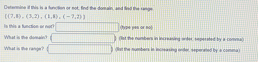 Determine if this is a function or not, find the domain, and find the range.
 (7,8),(3,2),(1,8),(-7,2)
Is this a function or not? (type yes or no) 
What is the domain?  (list the numbers in increasing order, seperated by a comma) 
What is the range? (list the numbers in increasing order, seperated by a comma)