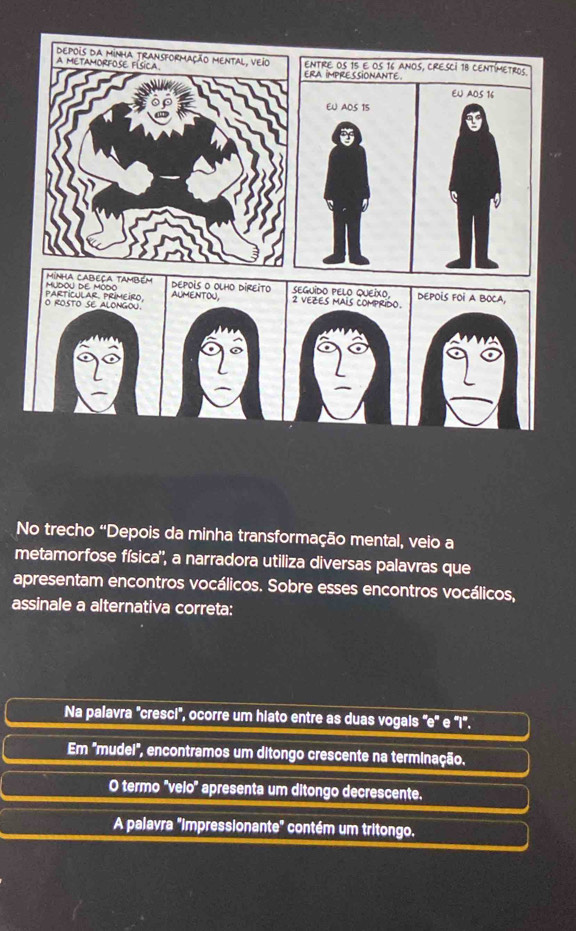 ENTRE OS 15 e oS 16 aNoS, CRESCI 18 CENTímetros.
ERA IMPRESSIONANTE.
EU AOS 16
EU A0S 15
Minha cabeça também MUDOU DE MODO
DEPOIS O OLHO DIREITO 
O ROSTO SE ALONGOU. PARTICULAR PRIMEIRO. AUMENTOU,
No trecho 'Depois da minha transformação mental, veio a
metamorfose física'', a narradora utiliza diversas palavras que
apresentam encontros vocálicos. Sobre esses encontros vocálicos,
assinale a alternativa correta:
Na palavra 'cresci', ocorre um hiato entre as duas vogais "e' e 'Il'.
Em "mudei", encontramos um ditongo crescente na terminação.
O termo 'velo' apresenta um ditongo decrescente.
A palavra "Impressionante" contém um tritongo.