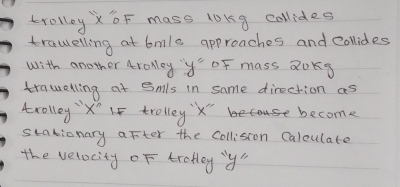 krolloyXoF mass lokg collides 
trawelling at bmle approaches and collides 
with another troley ''y= oF mass Qoks 
trawelling at Smls in same direction as 
trolley X' If trolleyx" become 
stationary after the Collision Calculate 
the velocity of trofley y"