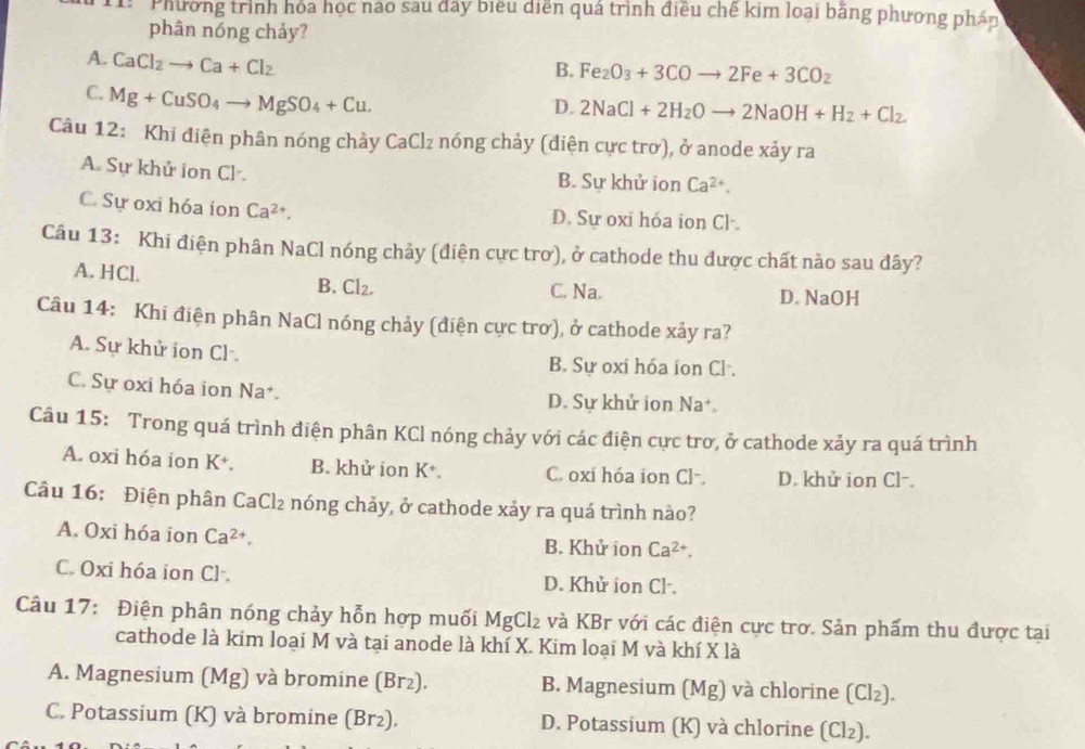 Phương trình hỏa học nào sau đây biểu diễn quá trình điều chế kim loại băng phương phán
phân nóng chảy?
A. CaCl_2to Ca+Cl_2
B. Fe_2O_3+3COto 2Fe+3CO_2
C. Mg+CuSO_4to MgSO_4+Cu.
D. 2NaCl+2H_2Oto 2NaOH+H_2+Cl_2.
Câu 12: Khi điện phân nóng chảy CaCl_2 nóng chảy (điện cực trơ), ở anode xảy ra
A. Sự khử ion Cl B. Sự khử ion Ca^(2+).
C. Sự oxi hóa ion Ca^(2+). D. Sự oxi hóa ion Cl·.
Câu 13: Khi điện phân NaCl nóng chảy (điện cực trơ), ở cathode thu được chất nào sau đây?
A. HCl. B. CI_2. C. Na.
D. NaOH
Câu 14: Khi điện phân NaCl nóng chảy (điện cực trơ), ở cathode xảy ra?
A. Sự khử ion Cl . B. Sự oxi hóa ion Cl .
C. Sự oxi hóa ion Na*. D. Sự khử ion Na+
Câu 15: Trong quá trình điện phân KCl nóng chảy với các điện cực trơ, ở cathode xảy ra quá trình
A. oxi hóa ion K^+. B. khử ion K⁺. C. oxi hóa ion Cl-. D. khử ion Cl-.
Câu 16: Điện phân CaCl₂ nóng chảy, ở cathode xảy ra quá trình nào?
A. Oxi hóa ion Ca^(2+), B. Khử ion Ca^(2+),
C. Oxi hóa ion Cl·. D. Khử ion Cl·.
Câu 17: Điện phân nóng chảy hỗn hợp muối MgCl₂ và KBr với các điện cực trơ. Sản phẩm thu được tại
cathode là kim loại M và tại anode là khí X. Kim loại M và khí X là
A. Magnesium (Mg) và bromine (Br₂). B. Magnesium (Mg) và chlorine (Cl₂).
C. Potassium (K) và bromine (Br₂). D. Potassium (K) và chlorine (Cl₂).