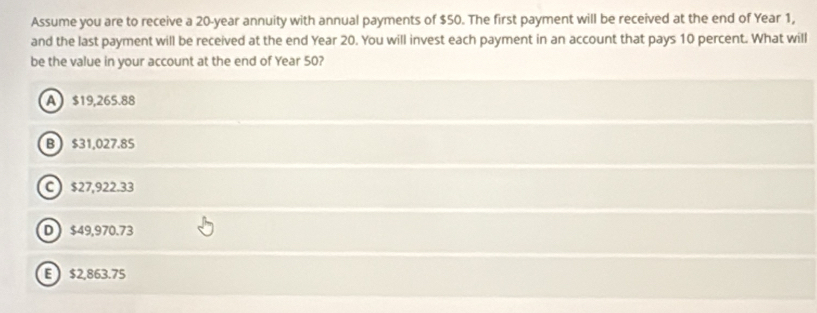 Assume you are to receive a 20-year annuity with annual payments of $50. The first payment will be received at the end of Year 1,
and the last payment will be received at the end Year 20. You will invest each payment in an account that pays 10 percent. What will
be the value in your account at the end of Year 50?
A $19,265.88
B $31,027.85
C $27,922.33
D $49,970.73
E $2,863.75