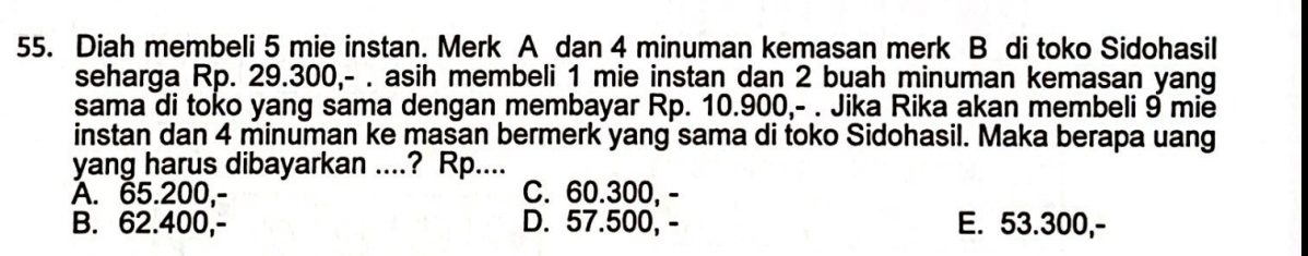 Diah membeli 5 mie instan. Merk A dan 4 minuman kemasan merk B di toko Sidohasil
seharga Rp. 29.300,- . asih membeli 1 mie instan dan 2 buah minuman kemasan yang
sama di toko yang sama dengan membayar Rp. 10.900,- . Jika Rika akan membeli 9 mie
instan dan 4 minuman ke masan bermerk yang sama di toko Sidohasil. Maka berapa uang
yang harus dibayarkan ....? Rp....
A. 65.200,- C. 60.300, -
B. 62.400,- D. 57.500, - E. 53.300,-