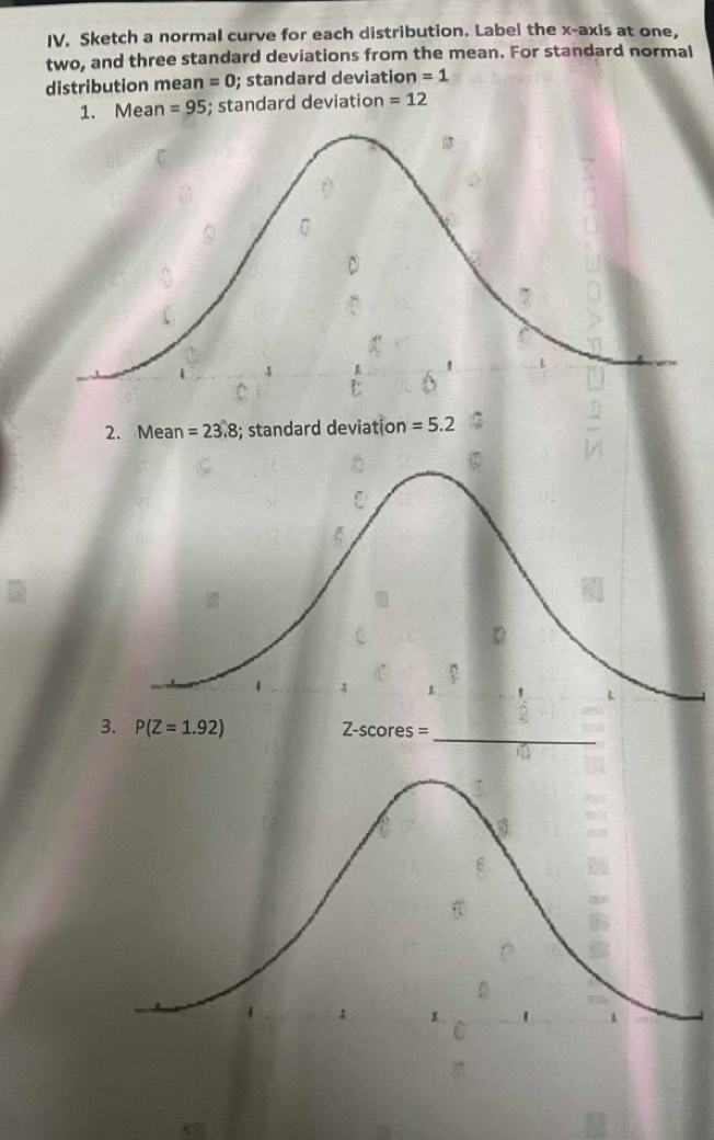 Sketch a normal curve for each distribution. Label the x-axis at one,
two, and three standard deviations from the mean. For standard normal
distribution mea n=0; standard deviation =1
1. Mean =95; standard deviation =12
2. Mean =23.8; standard deviation =5.2
3