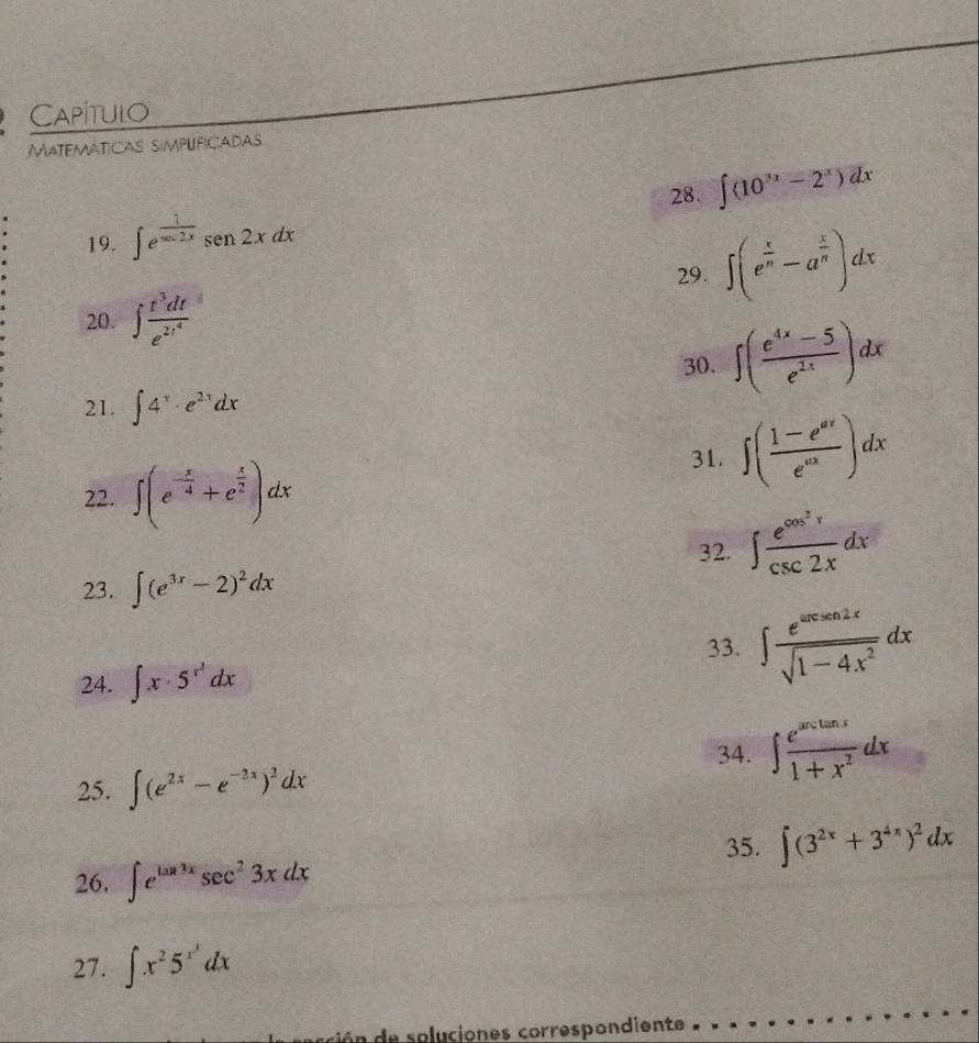 Capitulo 
Matemáticas simplificadas 
28. ∈t (10^(3x)-2^x)dx
19. ∈t e^(frac 1)xcos 2xsen2xdx
29. ∈t (e^(frac x)n-a^(frac x)n)dx
20. ∈t frac t^3dte^(2t^4)
30. ∈t ( (e^(4x)-5)/e^(2x) )dx
21. ∈t 4^x· e^(2x)dx
22. ∈t (e^(-frac x)4+e^(frac x)2)dx
31. ∈t ( (1-e^(ax))/e^(ax) )dx
32. ∈t frac e^(cos ^2)xcsc 2xdx
23. ∈t (e^(3x)-2)^2dx
33. ∈t  e^(sec xsin 2x)/sqrt(1-4x^2) dx
24. ∈t x· 5^(x^2)dx
34. ∈t  e^(arccos x)/1+x^2 dx
25. ∈t (e^(2x)-e^(-2x))^2dx
35. ∈t (3^(2x)+3^(4x))^2dx
26. ∈t e^(tan 3x)sec^23xdx
27. ∈t x^25^(x^3)dx
le soluciones correspondiente