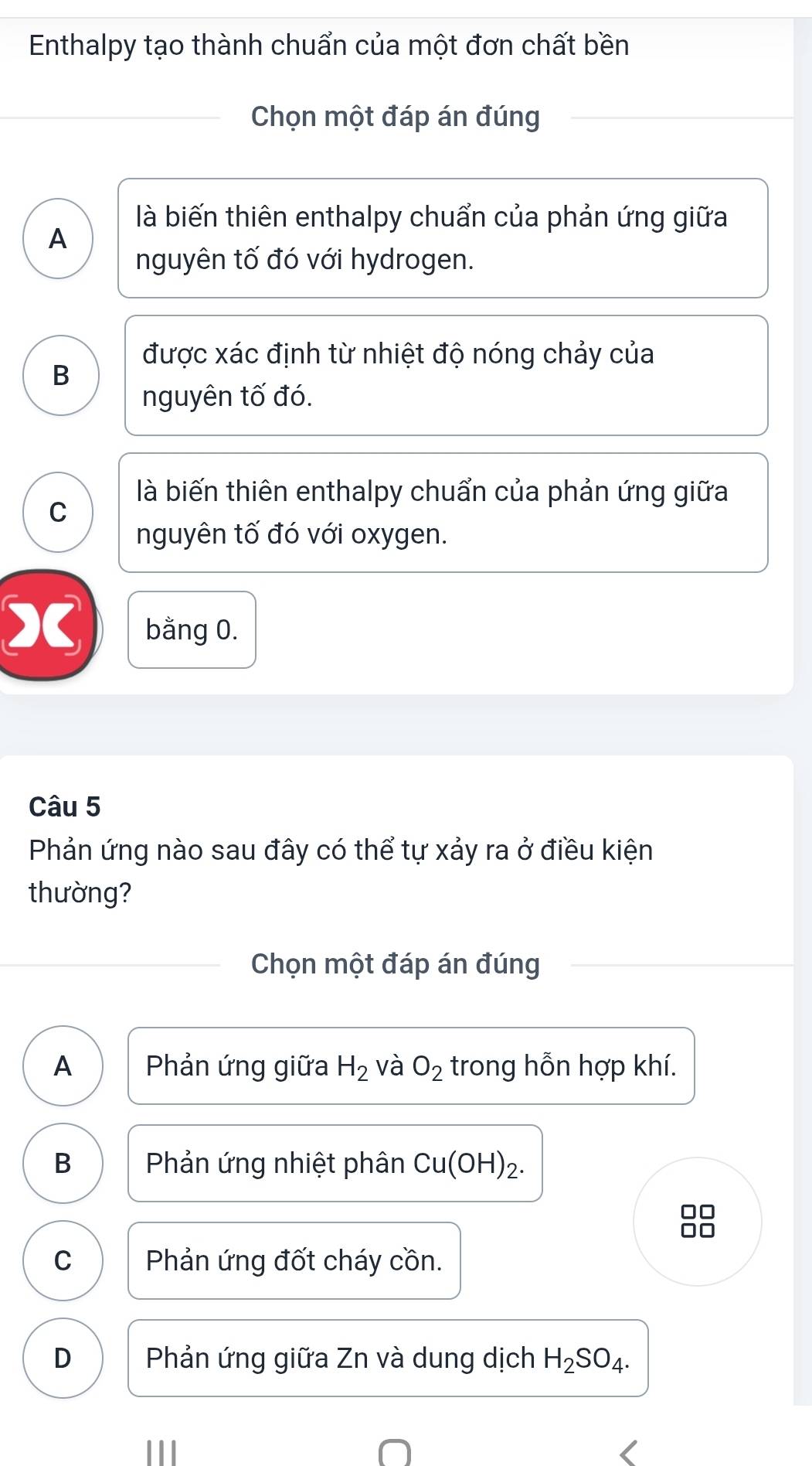 Enthalpy tạo thành chuẩn của một đơn chất bền
Chọn một đáp án đúng
là biến thiên enthalpy chuẩn của phản ứng giữa
A
nguyên tố đó với hydrogen.
được xác định từ nhiệt độ nóng chảy của
B
nguyên tố đó.
là biến thiên enthalpy chuẩn của phản ứng giữa
C
nguyên tố đó với oxygen.
X bằng 0.
Câu 5
Phản ứng nào sau đây có thể tự xảy ra ở điều kiện
thường?
Chọn một đáp án đúng
A Phản ứng giữa H_2 và O_2 trong hỗn hợp khí.
B Phản ứng nhiệt phân Cu(OH)_2. 
□□
C Phản ứng đốt cháy cồn.
D Phản ứng giữa Zn và dung dịch H_2SO_4.