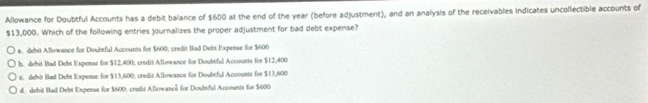 Allowance for Doubtful Accounts has a debit balance of $600 at the end of the year (before adjustment), and an analysis of the receivables Indicates uncollectible accounts of
$13,000. Which of the following entries journalizes the proper adjustment for bad debt expense?
a. debit Allowance for Doubtful Accounts for $600; credit Bad Debt Expense for $600
b. debit Bad Debt Expense for $12,400; credit Allowance for Doubtful Accounts for $12,400
c. debit Bad Debt Expense for $13,600; credit Allowance for Doubtful Accounts for $13,600
d debit Bad Debt Expense for $600; credit Allowance for Doubtful Accounts for $600