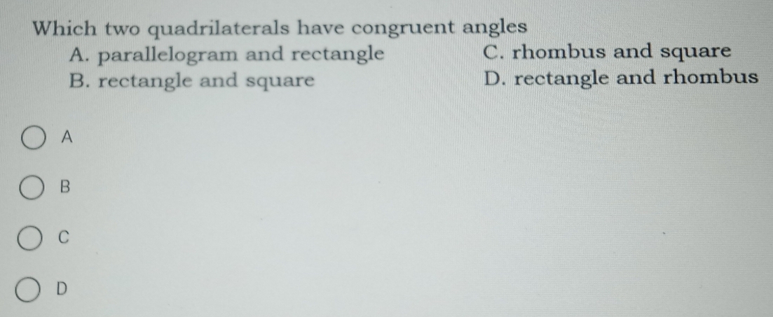 Which two quadrilaterals have congruent angles
A. parallelogram and rectangle C. rhombus and square
B. rectangle and square D. rectangle and rhombus
A
B
C
D