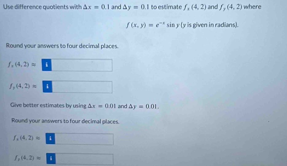 Use difference quotients with △ x=0.1 and △ y=0.1 to estimate f_x(4,2) and f_y(4,2) where
f(x,y)=e^(-x)sin y(y is given in radians). 
Round your answers to four decimal places.
f_x(4,2)approx i
f_y(4,2)approx i 
Give better estimates by using △ x=0.01 and △ y=0.01. 
Round your answers to four decimal places.
f_x(4,2)approx i
f_y(4,2)approx i