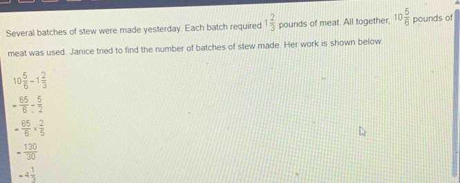 Several batches of stew were made yesterday. Each batch required 1 2/3  pounds of meat. All together, 10 5/6  pounds of
meat was used. Janice tried to find the number of batches of stew made. Her work is shown below.
10 5/6 -1 2/3 
- 65/6 - 5/2 
= 65/6 *  2/5 
= 130/30 
-4 1/3 