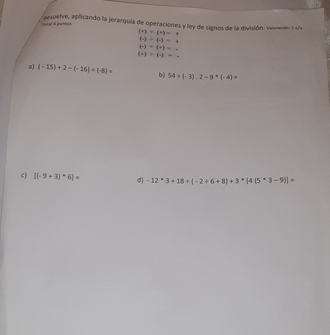 Resuelve, aplicando la jerarquía de operaciones y ley de signos de la división. Valoración: 1 c/u.
Total 4 puntos
(+)/ (+)=+
(-)/ (-)=+
(-)+(+)=-
(+)/ (-)=-
a) (-15)+2-(-16)/ (-8)= b) 54/ (-3).2-9^*(-4)=
c) [(-9+3)*6]=
d ) -12^*3+18/ (-2/ 6+8)+3^*[4(5^*3-9)]=