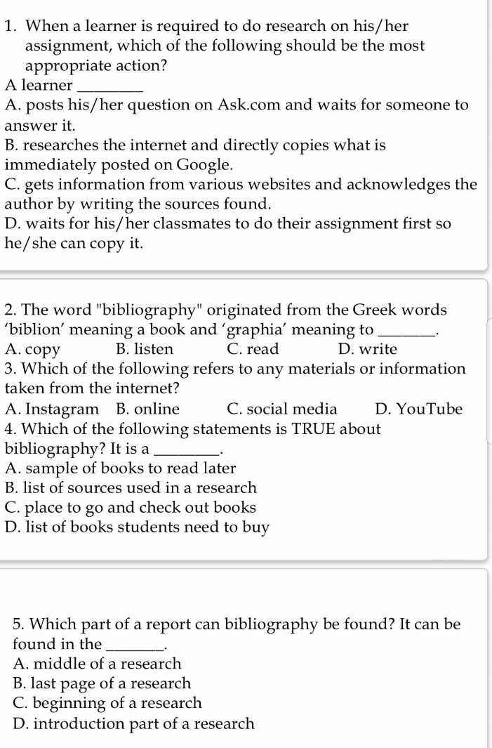 When a learner is required to do research on his/her
assignment, which of the following should be the most
appropriate action?
A learner_
A. posts his/her question on Ask.com and waits for someone to
answer it.
B. researches the internet and directly copies what is
immediately posted on Google.
C. gets information from various websites and acknowledges the
author by writing the sources found.
D. waits for his/her classmates to do their assignment first so
he/she can copy it.
2. The word "bibliography" originated from the Greek words
‘biblion’ meaning a book and ‘graphia’ meaning to_
A. copy B. listen C. read D. write
3. Which of the following refers to any materials or information
taken from the internet?
A. Instagram B. online C. social media D. YouTube
4. Which of the following statements is TRUE about
bibliography? It is a _.
A. sample of books to read later
B. list of sources used in a research
C. place to go and check out books
D. list of books students need to buy
5. Which part of a report can bibliography be found? It can be
found in the_
A. middle of a research
B. last page of a research
C. beginning of a research
D. introduction part of a research