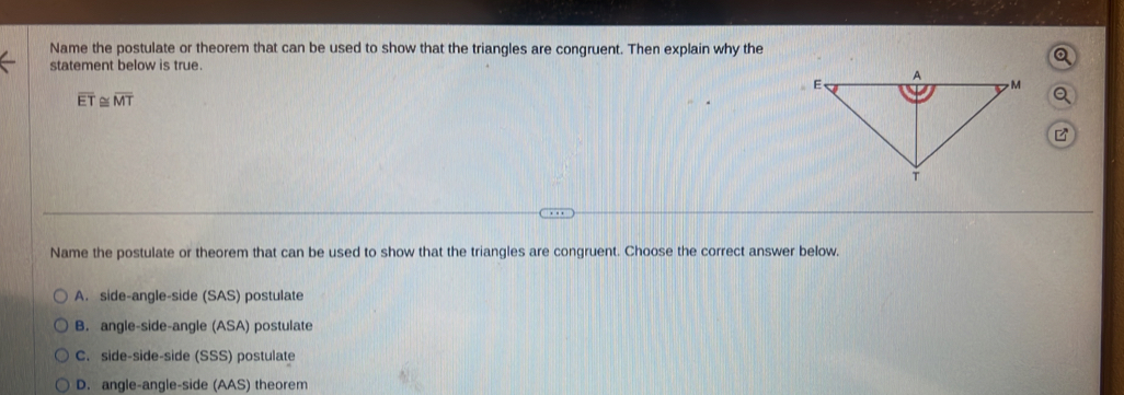 Name the postulate or theorem that can be used to show that the triangles are congruent. Then explain why the
statement below is true.
overline ET≌ overline MT

Name the postulate or theorem that can be used to show that the triangles are congruent. Choose the correct answer below.
A. side-angle-side (SAS) postulate
B. angle-side-angle ( SA ) postulate
C. side-side-side (SSS) postulate
D. angle-angle-side (AAS) theorem
Explain why overline ET≌ overline MT is true. Choose the correct answer below.
A. It is true because corresponding parts of congruent triangles are congruent.
B. It is true because the information was given.
C. It is true because of the reflexive property of congruence.
Next