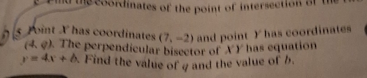 thecoordinates of the point of intersection of tr 
a 5 Joint X has coordinates (7,-2) and point Y has coordinates
(4,?). The perpendicular bisector of XY has equation
y=4x+6. Find the value of g and the value of h.