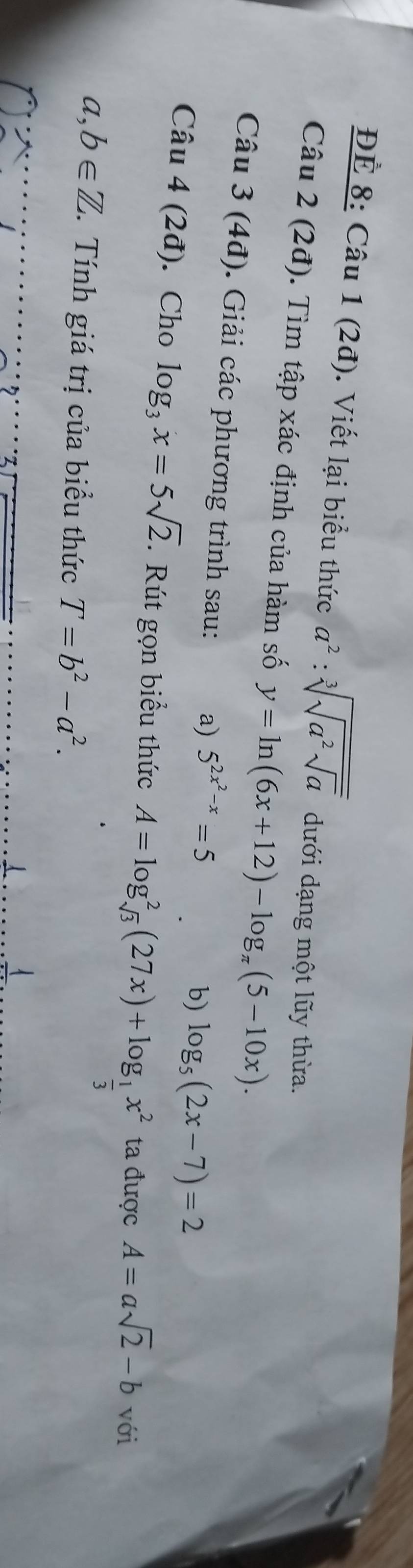 ĐÉ 8: Câu 1 (2đ). Viết lại biểu thức a^2:sqrt[3](sqrt a^2sqrt a) dưới dạng một lũy thừa. 
Câu 2 (2đ). Tìm tập xác định của hàm số y=ln (6x+12)-log _π (5-10x). 
Câu 3(4d). Giải các phương trình sau: a) 5^(2x^2)-x=5
b) log _5(2x-7)=2
Câu 4(2d). Cho log _3x=5sqrt(2). Rút gọn biểu thức A=log _sqrt(3)^2(27x)+log _ 1/3 x^2 ta được A=asqrt(2)-b với
a,b∈ Z. Tính giá trị của biểu thức T=b^2-a^2.