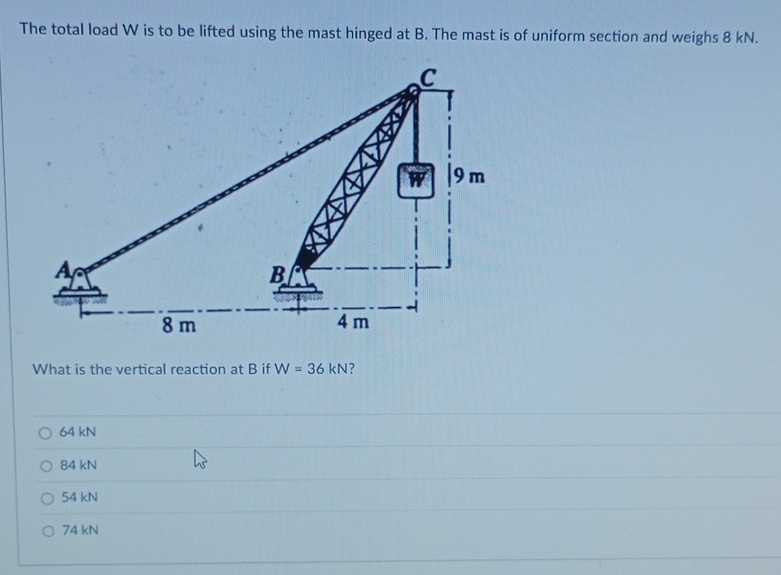 The total load W is to be lifted using the mast hinged at B. The mast is of uniform section and weighs 8 kN.
What is the vertical reaction at B if W=36kN ?
64 kN
84 kN
54 kN
74 kN