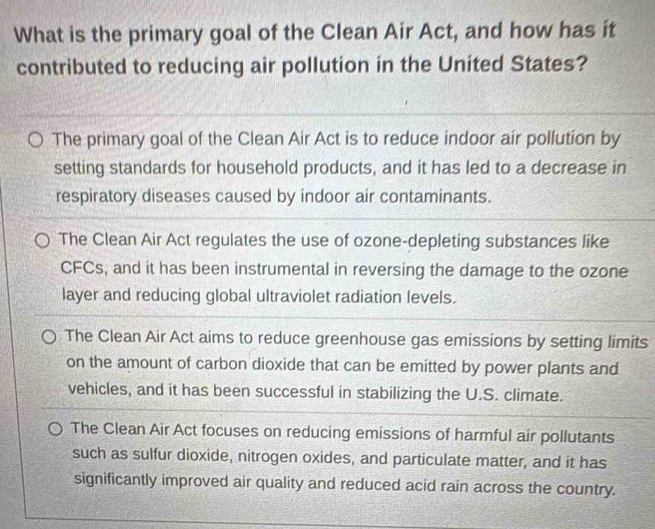 What is the primary goal of the Clean Air Act, and how has it
contributed to reducing air pollution in the United States?
The primary goal of the Clean Air Act is to reduce indoor air pollution by
setting standards for household products, and it has led to a decrease in
respiratory diseases caused by indoor air contaminants.
The Clean Air Act regulates the use of ozone-depleting substances like
CFCs, and it has been instrumental in reversing the damage to the ozone
layer and reducing global ultraviolet radiation levels.
The Clean Air Act aims to reduce greenhouse gas emissions by setting limits
on the amount of carbon dioxide that can be emitted by power plants and
vehicles, and it has been successful in stabilizing the U.S. climate.
The Clean Air Act focuses on reducing emissions of harmful air pollutants
such as sulfur dioxide, nitrogen oxides, and particulate matter, and it has
significantly improved air quality and reduced acid rain across the country.