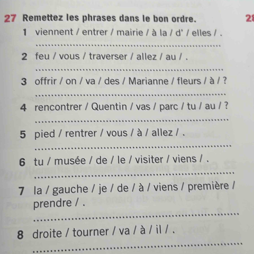 Remettez les phrases dans le bon ordre. 28 
1 viennent / entrer / mairie / à la / d' / elles / . 
_ 
2 feu / vous / traverser / allez / au / . 
_ 
3 offrir / on / va / des / Marianne / fleurs / à / ? 
_ 
4 rencontrer / Quentin / vas / parc / tu / au / ? 
_ 
_ 
5 pied / rentrer / vous / à / allez / . 
6 tu / musée / de / le / visiter / viens / . 
_ 
7 la / gauche / je / de / à / viens / première / 
_ 
prendre / . 
_ 
8 droite / tourner / va / à / il / .