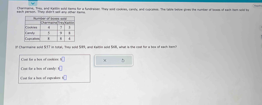 Españo 
Charmaine, Trey, and Kaitlin sold items for a fundraiser. They sold cookies, candy, and cupcakes. The table below gives the number of boxes of each item sold by 
each person. They didn't sell any other items. 
If Charmaine sold $57 in total, Trey sold $89, and Kaitlin sold $68, what is the cost for a box of each item? 
Cost for a box of cookies: $□
× 
Cost for a box of candy: $□
Cost for a box of cupcakes: