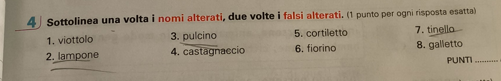 4 」 Sottolinea una volta i nomi alterati, due volte i falsi alterati. (1 punto per ogni risposta esatta) 
1. viottolo 3. pulcino 5. cortiletto 7. tinello 
2. lampone 4. castagnaccio 6. fiorino 8. galletto_ 
PUNTI