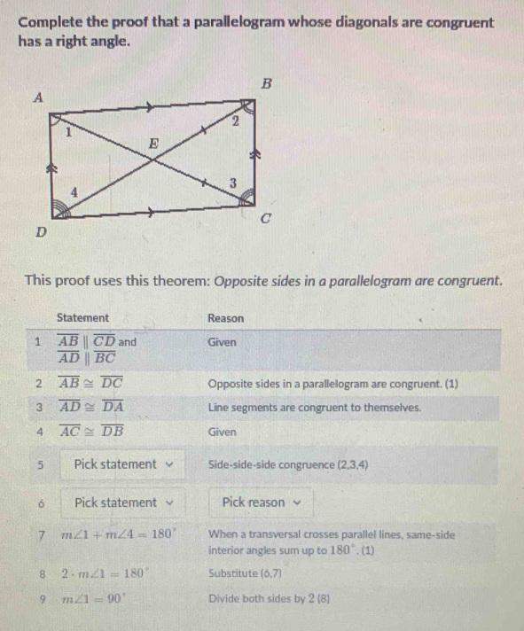 Complete the proof that a parallelogram whose diagonals are congruent 
has a right angle. 
This proof uses this theorem: Opposite sides in a parallelogram are congruent. 
Statement Reason 
1 overline AB||overline CD and Given
overline ADparallel overline BC
2 overline AB≌ overline DC Opposite sides in a parallelogram are congruent. (1) 
3 overline AD≌ overline DA Line segments are congruent to themselves. 
4 overline AC≌ overline DB Given 
5 Pick statement Side-side-side congruence (2,3,4)
6 Pick statement Pick reason 、 
7 m∠ 1+m∠ 4=180° When a transversal crosses parallel lines, same-side 
interior angles sum up to 180°. (1) 
8 2· m∠ 1=180° Substitute (6,7)
9 m∠ 1=90° Divide both sides by 2 (8)