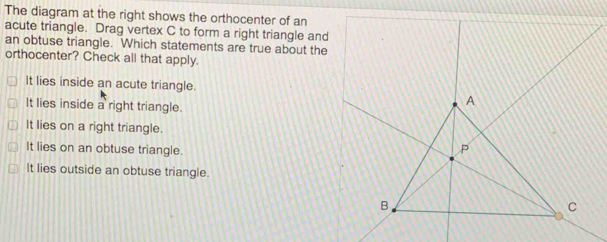 The diagram at the right shows the orthocenter of an
acute triangle. Drag vertex C to form a
an obtuse triangle. Which statements 
orthocenter? Check all that apply.
It lies inside an acute triangle.
It lies inside a right triangle.
It lies on a right triangle.
It lies on an obtuse triangle.
It lies outside an obtuse triangle.