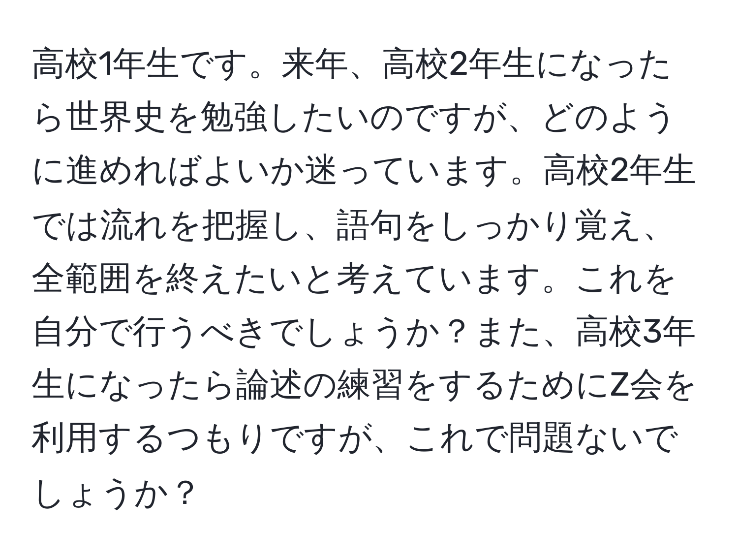 高校1年生です。来年、高校2年生になったら世界史を勉強したいのですが、どのように進めればよいか迷っています。高校2年生では流れを把握し、語句をしっかり覚え、全範囲を終えたいと考えています。これを自分で行うべきでしょうか？また、高校3年生になったら論述の練習をするためにZ会を利用するつもりですが、これで問題ないでしょうか？