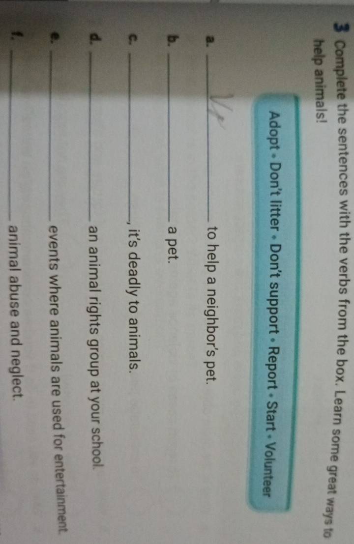 Complete the sentences with the verbs from the box. Learn some great ways to 
help animals! 
Adopt « Don't litter « Don't support » Report « Start « Volunteer 
a. _to help a neighbor's pet. 
b. _a pet. 
C. _, it's deadly to animals. 
d. _an animal rights group at your school. 
e. _events where animals are used for entertainment. 
f. _animal abuse and neglect.