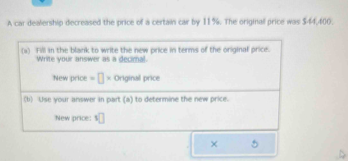 A car dealership decreased the price of a certain car by 11%. The original price was $44,400. 
(a) Fill in the blank to write the new price in terms of the original price. 
Write your answer as a decimal. 
New price =□ * Original price 
(b) Use your answer in part (a) to determine the new price. 
New price: $□
×