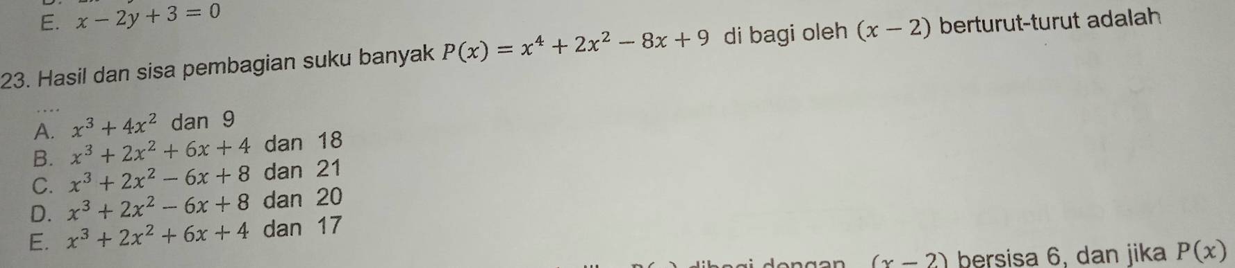 E. x-2y+3=0
23. Hasil dan sisa pembagian suku banyak P(x)=x^4+2x^2-8x+9 di bagi oleh (x-2) berturut-turut adalah
A. x^3+4x^2 dan 9
B. x^3+2x^2+6x+4 dan 18
C. x^3+2x^2-6x+8 dan 21
D. x^3+2x^2-6x+8 dan 20
E. x^3+2x^2+6x+4 dan 17
(x-2) bersisa 6, dan jika P(x)