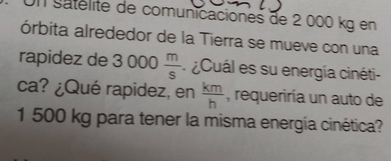 Un Satelite de comunicaciones de 2 000 kg en 
órbita alrededor de la Tierra se mueve con una 
rapidez de 3000 m/s  ¿Cuál es su energía cinéti- 
ca? ¿Qué rapidez, en  km/h  , requeriría un auto de
1 500 kg para tener la misma energía cinética?