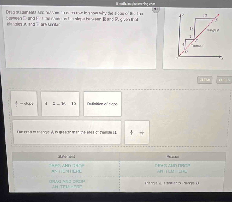 math.imaginelearning.com 
Drag statements and reasons to each row to show why the slope of the line y 12 
between D and E is the same as the slope between E and F, given that F
triangles A and B are similar.
16 Triangle B
3
E
4 Triangle A
D
0
x
CLEAR CHECK
 4/3 = slope 4-3=16-12 Definition of slope 
The area of triangle A is greater than the area of triangle B.  4/3 = 16/12 